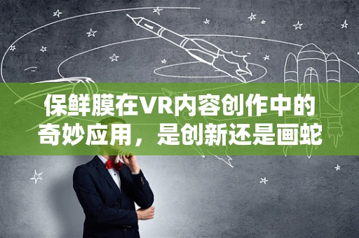 保鲜膜在VR内容创作中的奇妙应用，是创新还是画蛇添足？