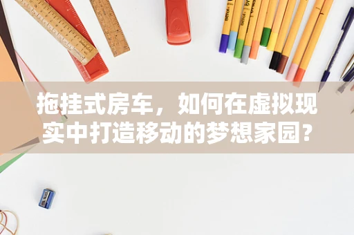 拖挂式房车，如何在虚拟现实中打造移动的梦想家园？
