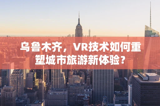 乌鲁木齐，VR技术如何重塑城市旅游新体验？