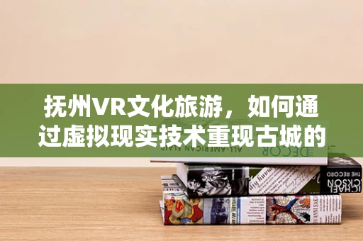 抚州VR文化旅游，如何通过虚拟现实技术重现古城的千年风华？