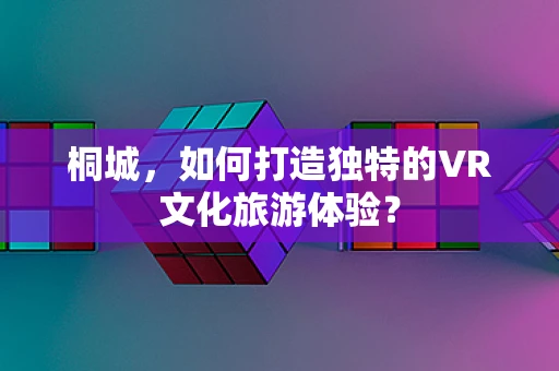 桐城，如何打造独特的VR文化旅游体验？