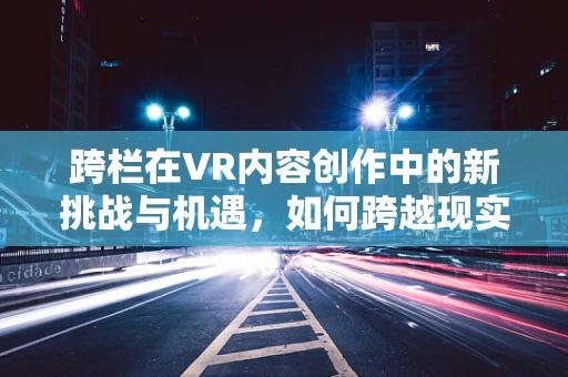 跨栏在VR内容创作中的新挑战与机遇，如何跨越现实与虚拟的界限？