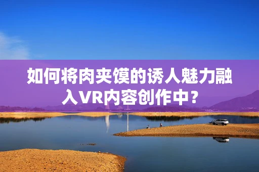如何将肉夹馍的诱人魅力融入VR内容创作中？