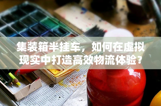 集装箱半挂车，如何在虚拟现实中打造高效物流体验？