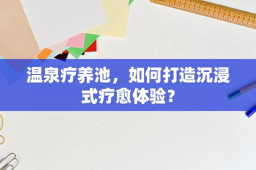 温泉疗养池，如何打造沉浸式疗愈体验？