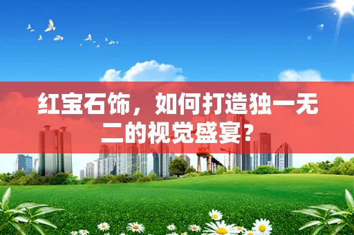 红宝石饰，如何打造独一无二的视觉盛宴？