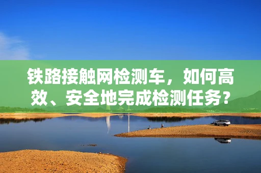 铁路接触网检测车，如何高效、安全地完成检测任务？