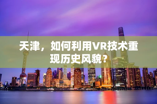 天津，如何利用VR技术重现历史风貌？