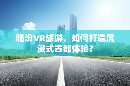临汾VR旅游，如何打造沉浸式古都体验？