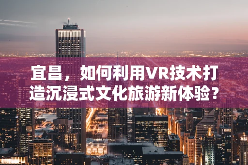 宜昌，如何利用VR技术打造沉浸式文化旅游新体验？