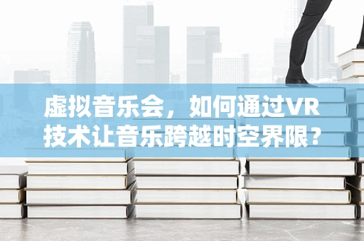 虚拟音乐会，如何通过VR技术让音乐跨越时空界限？