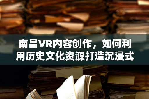 南昌VR内容创作，如何利用历史文化资源打造沉浸式体验？