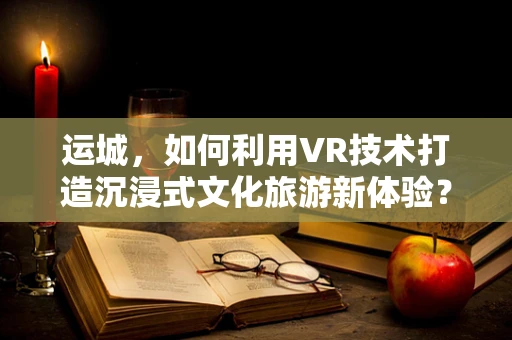 运城，如何利用VR技术打造沉浸式文化旅游新体验？