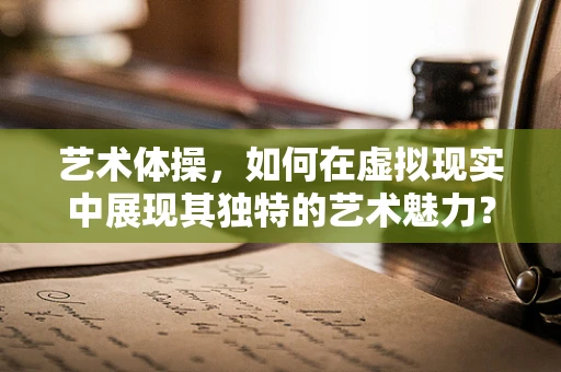 艺术体操，如何在虚拟现实中展现其独特的艺术魅力？