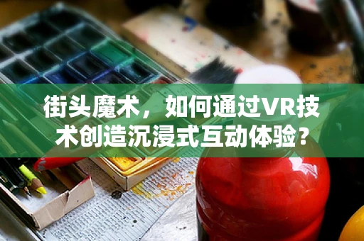 街头魔术，如何通过VR技术创造沉浸式互动体验？