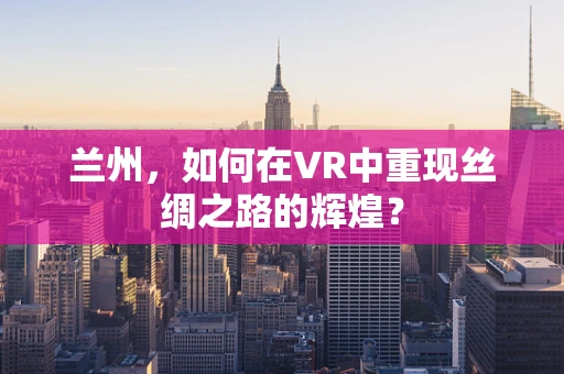 兰州，如何在VR中重现丝绸之路的辉煌？