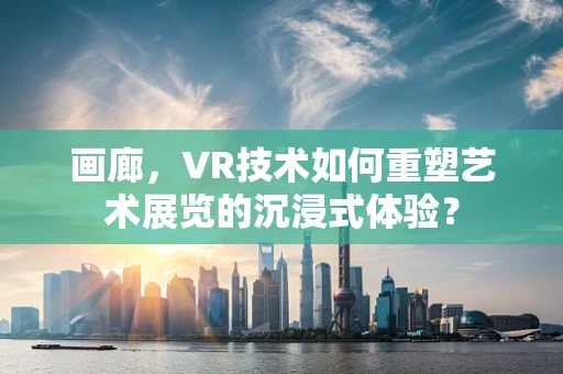 画廊，VR技术如何重塑艺术展览的沉浸式体验？