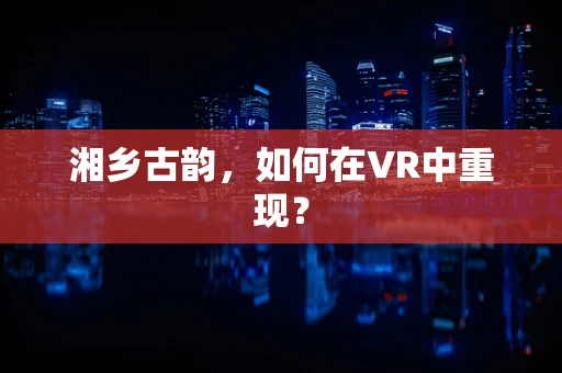 湘乡古韵，如何在VR中重现？