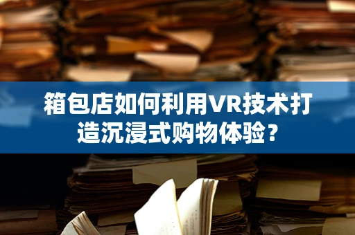 箱包店如何利用VR技术打造沉浸式购物体验？