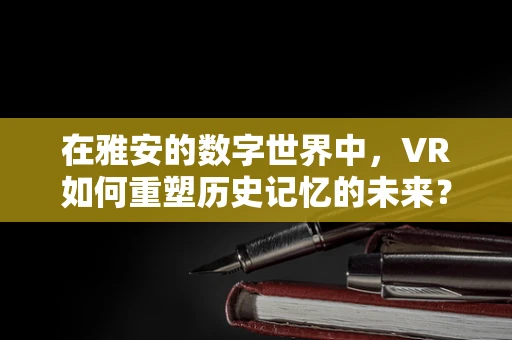 在雅安的数字世界中，VR如何重塑历史记忆的未来？