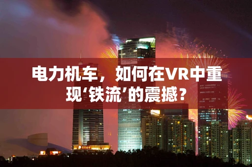 电力机车，如何在VR中重现‘铁流’的震撼？