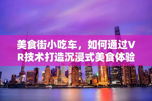 美食街小吃车，如何通过VR技术打造沉浸式美食体验？