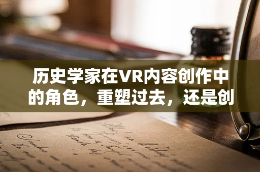历史学家在VR内容创作中的角色，重塑过去，还是创造未来？