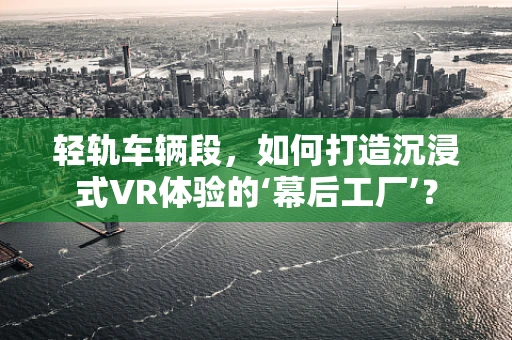 轻轨车辆段，如何打造沉浸式VR体验的‘幕后工厂’？