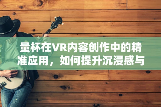 量杯在VR内容创作中的精准应用，如何提升沉浸感与交互性？