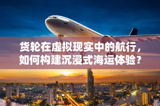 货轮在虚拟现实中的航行，如何构建沉浸式海运体验？