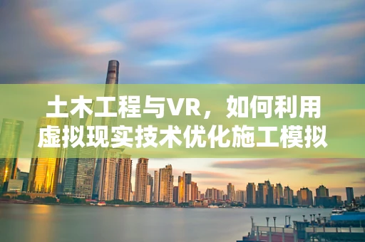 土木工程与VR，如何利用虚拟现实技术优化施工模拟与培训？