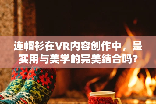 连帽衫在VR内容创作中，是实用与美学的完美结合吗？