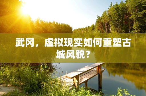 武冈，虚拟现实如何重塑古城风貌？