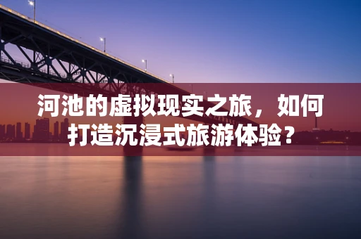 河池的虚拟现实之旅，如何打造沉浸式旅游体验？