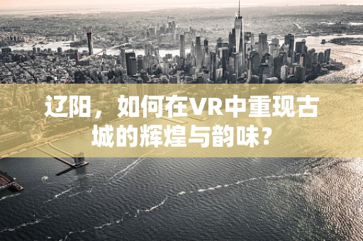 辽阳，如何在VR中重现古城的辉煌与韵味？