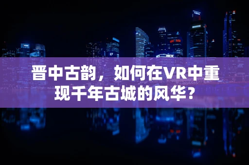 晋中古韵，如何在VR中重现千年古城的风华？