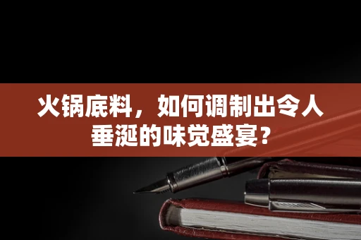 火锅底料，如何调制出令人垂涎的味觉盛宴？