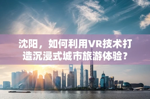 沈阳，如何利用VR技术打造沉浸式城市旅游体验？