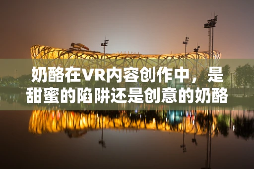 奶酪在VR内容创作中，是甜蜜的陷阱还是创意的奶酪洞？