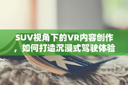 SUV视角下的VR内容创作，如何打造沉浸式驾驶体验？