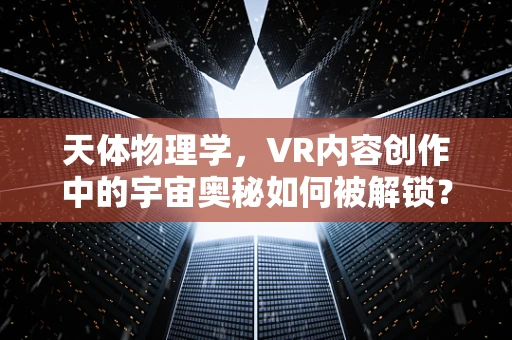 天体物理学，VR内容创作中的宇宙奥秘如何被解锁？