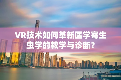VR技术如何革新医学寄生虫学的教学与诊断？