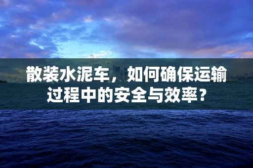 散装水泥车，如何确保运输过程中的安全与效率？