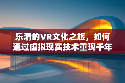 乐清的VR文化之旅，如何通过虚拟现实技术重现千年古城的魅力？