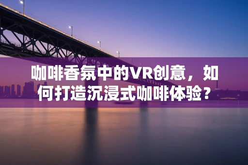咖啡香氛中的VR创意，如何打造沉浸式咖啡体验？