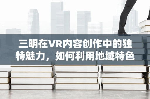 三明在VR内容创作中的独特魅力，如何利用地域特色提升沉浸感？