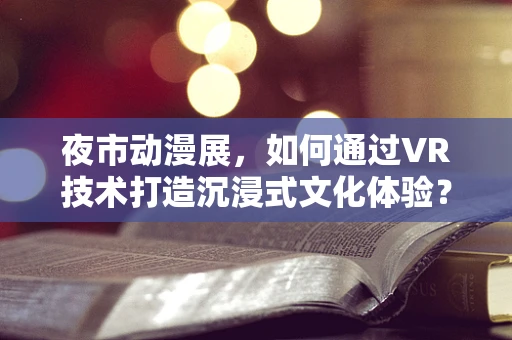 夜市动漫展，如何通过VR技术打造沉浸式文化体验？