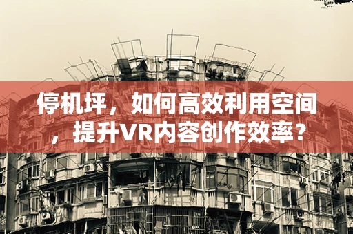 停机坪，如何高效利用空间，提升VR内容创作效率？