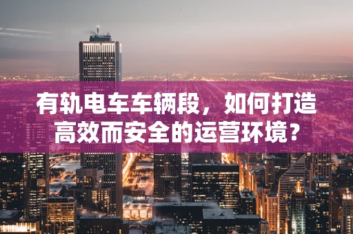 有轨电车车辆段，如何打造高效而安全的运营环境？