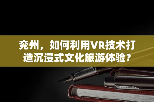 兖州，如何利用VR技术打造沉浸式文化旅游体验？